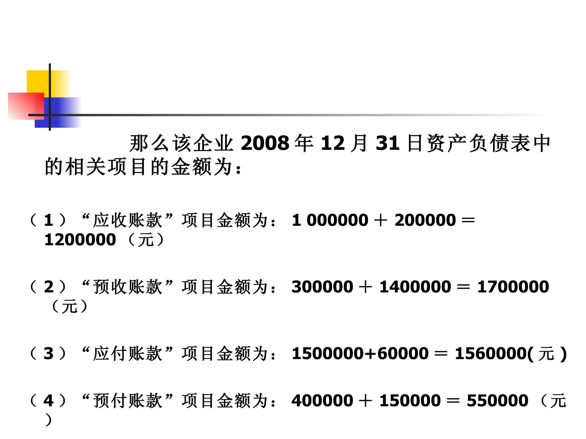 那么该企业 2008 年 12 月 31 日资产负债表中
 的相关项目的金额为：

（ 1 ）“应收账款”项目金额为： 1 000000 ＋ 200000 ＝
  1200000 （元）

（ 2 ）“预收账款”项目金额为： 300000 ＋ 1400000 ＝ 1700000
  （元）

（ 3 ）“应付账款”项目金额为： 1500000+60000 ＝ 1560000( 元 )

（ 4 ）“预付账款”项目金额为： 400000 ＋ 150000 ＝ 550000 （元
  ）
 