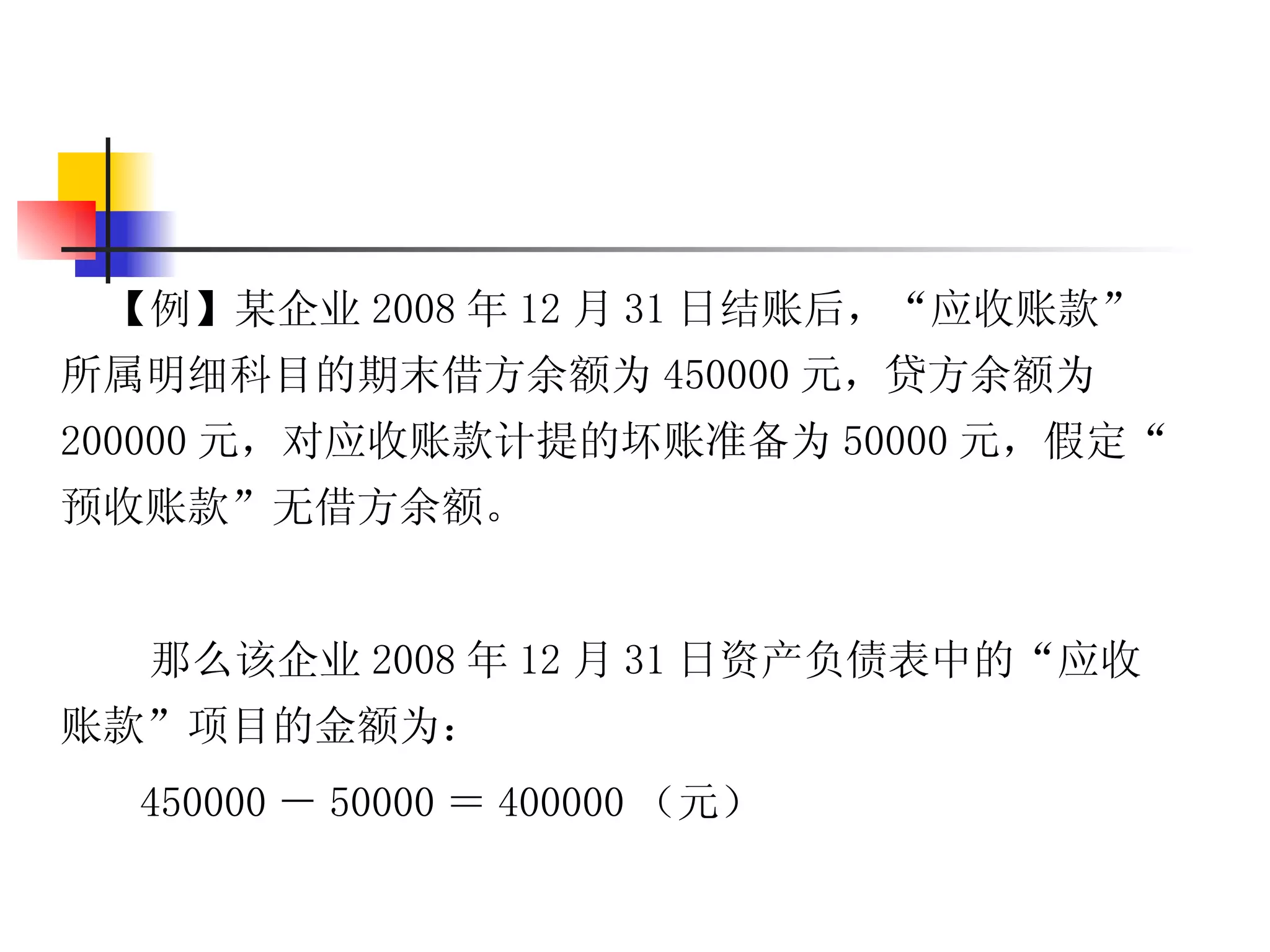 【例】某企业 2008 年 12 月 31 日结账后，“应收账款”
所属明细科目的期末借方余额为 450000 元，贷方余额为
200000 元，对应收账款计提的坏账准备为 50000 元，假定“
预收账款”无借方余额。


  那么该企业 2008 年 12 月 31 日资产负债表中的“应收
账款”项目的金额为：
  450000 － 50000 ＝ 400000 （元）
 