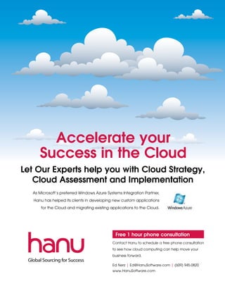Accelerate your
      Success in the Cloud
Let Our Experts help you with Cloud Strategy,
   Cloud Assessment and Implementation
  As Microsoft’s preferred Windows Azure Systems Integration Partner,
   Hanu has helped its clients in developing new custom applications
      for the Cloud and migrating existing applications to the Cloud.




                                             Free 1 hour phone consultation
                                            Contact Hanu to schedule a free phone consultation
                                            to see how cloud computing can help move your
                                            business forward.

                                            Ed Nerz | Ed@HanuSoftware.com | (609) 945.0820
                                            www.HanuSoftware.com
 