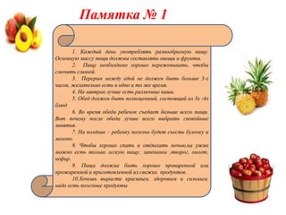 Памятка № 1

       1. Каждый день употреблять разнообразную пищу.
Основную массу пищи должны составлять овощи и фрукты.
       2. Пищу необходимо хорошо пережевывать, чтобы
смочить слюной.
       3. Перерыв между едой не должен быть больше 3-х
часов, желательно есть в одно и то же время.
       4. На завтрак лучше есть различные каши.
       5. Обед должен быть полноценный, состоящий из 3х -4х
блюд
       6. Во время обеда ребенок съедает больше всего пищи.
Вот почему после обеда лучше всего выбрать спокойные
занятия.
       7. На полдник – ребенку полезно будет съесть булочку и
молоко.
       8. Чтобы хорошо спать и отдыхать ночью,на ужин
можно есть только легкую пищу: запеканки ,творог, омлет,
кефир.
       9. Пища должна быть хорошо проваренной или
прожаренной и приготовленной из свежих продуктов.
       10.Хочешь вырасти красивым, здоровым и сильным,
надо есть полезные продукты.
 