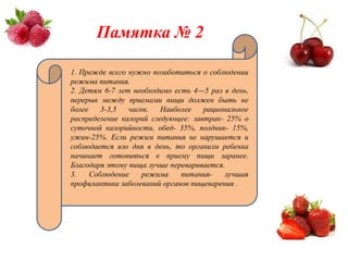 Памятка № 2

1. Прежде всего нужно позаботиться о соблюдении
режима питания.
2. Детям 6-7 лет необходимо есть 4---5 раз в день,
перерыв между приемами пищи должен быть не
более    3-3,5  часов.   Наиболее   рациональное
распределение калорий следующее: завтрак- 25% о
суточной калорийности, обед- 35%, полдник- 15%,
ужин-25%. Если режим питания не нарушается и
соблюдается изо дня в день, то организм ребенка
начинает готовиться к приему пищи заранее.
Благодаря этому пища лучше переваривается.
3.    Соблюдение    режима    питания-     лучшая
профилактика заболеваний органов пищеварения .
 