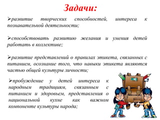 Задачи:
развитие творческих способностей,        интереса    к
познавательной деятельности;

способствовать развитию желания и умения детей
работать в коллективе;

развитие представлений о правилах этикета, связанных с
питанием, осознание того, что навыки этикета являются
частью общей культуры личности;
пробуждение у детей интереса к
народным традициям, связанным с
питанием и здоровьем, представления о
национальной    кухне    как  важном
компоненте культуры народа;
 