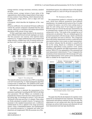 ACEEE Int. J. on Control System and Instrumentation, Vol. 03, No. 01, Feb 2012


image statistics: average, maximum, minimum, standard                 checkerboard squares, the calibration factor of the designed
deviation                                                               prototype results in a value of 4.44 µm for each pixel in the
 surface texture: average variance of gray values of the              image.
segmented area, which analyzes image textures of wear region
Canny analysis: Canny filtering, which characterizes the                                VI. EXPERIMENTAL RESULTS
high-frequency image details, such as edges and wear
                                                                            The measurement method is evaluated on real cutting
textures
                                                                        tools, which have different geometries from different
 histogram: which describes the brightness of the wear
                                                                        manufacturers. An example test set is given in Fig. 6. In order
region
                                                                        to evaluate the system, a set of five worn cutting inserts is
Fourier coefficients: the normalized 10 lowest coefficients
                                                                        used. For each cutting insert 10 test images are acquired.
without the constant component calculated from the outer
                                                                        With this insert set a test for the tool wear measurement can
contour, which give a translation and rotation decorrelated
                                                                        be estimated from a sample of 5x10=50 test images of real
description of the contour of wear region
                                                                        cutting tools. In Fig. 7 the results of the example test set of
    To find a good input-output function for the neural net-
                                                                        cutting tools are presented. They are validated against the
work, different feed-forward network topologies are tested.
                                                                        manual measurement with microscope, which is performed
The best structure uses neurons with sigmoid output
                                                                        by tool specialists and used as reference. This comparison
response [13], 14 inputs combined from Canny analysis and
                                                                        shows that similar measurement accuracy is achieved by the
image statistics, a hidden layer with 10 neurons and an out-
                                                                        auto-mated machine vision system as expert measurement.
put layer with 2 neurons, each one for a specific wear type.
                                                                        Our analysis indicates that the deviation is caused by the
                                                                        dirt on the cutting. Based on a validation of inspection
                                                                        equipment applicability of this machine vision system
                                                                        according to the guideline QS 9000 (measurement system
                                                                        analysis, MSA) [15], the repeatability of the automated tool
                                                                        wear measurement is determined to 7.5 µm. Compared to the
                                                                        uncertainty of wear measurement with microscope (39.5 µm),
                                                                        the developed machine vision system can be classified after
                                                                        MSA as suitable for the inspection task.
         Figure 5. Results of tool wear type classification




                   Figure 6. Test cutting tools
This network achieves an accuracy rate of 96% in classifying
a set of 25 worn tools (Fig. 5). A back-propagation algorithm
is used to train 15 sample pairs. The validation of the results
is confirmed with a microscope, based on expert knowledge.
E. Tool Wear Measurement
                                                                         Figure 7. Comparison of test results achieved by microscope and
    After flank wear is detected, the measurement of its                             the developed machine vision system
parameters is performed. According the ISO 3685 [3], the flank
wear parameters VB and VBmax are evaluated as the                                                CONCLUSIONS
perpendicular distances from the lower contour points to the
top cutting edge. As introduced in section 1, AVB is the sum                This paper describes the development of a machine vision
of all pixels in the wear area (Fig. 4, 6. column). These values        system for an automated tool wear inspection. The hardware
are firstly calculated in number of pixels. To represent this           requirements and software solutions are characterized. The
parameter in the standard measurement unit, a calibration               experiments on real cutting tools show that the proposed
method based on [14] is applied to the image processing                 prototype can achieve both accuracy and robustness for tool
system. Using a checkerboard pattern, the transformation                wear measurement and wear type classification.
for correcting perspective is computed and radial lens
distortions are compensated. With the accurate size of the

© 2012 ACEEE                                                       30
DOI: 01.IJCSI.03.01.13
 