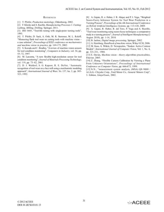ACEEE Int. J. on Control System and Instrumentation, Vol. 03, No. 01, Feb 2012


                           REFERENCES                                       [8] A. Gajate, R. e: Haber, J. R. Alique and P. I. Vega, “Weighted
                                                                            Neuro-Fuzzy Inference System for Tool Wear Prediction in a
[1] T. Pfeifer, Production metrology, Oldenbourg, 2002.                     Turning Process”, Proceedings of the 4th International Conference
[2] F. Klocke and A. Kuchle, Manufacturing Processes 1: Cutting:            on Hybrid Artificial Intelligence Systems, pp. 113-120, 2009.
Lathing, Milling, Drilling, Springer, 2011.                                 [9] A. Gajate, R. Haber, R. del Toro, P. Vega and A. Bustillo,
[3] ISO 3685, “Tool-life testing with single-point turning tools”,          “Tool wear monitoring using neuro-fuzzy techniques: a comparative
1993.                                                                       study in a turning process”, Journal of Intelligent Manufacturing (2
[4] T. Pfeifer, D. Sack, A. Orth, M. R. Stemmer, M. L. Roloff,              August 2010), pp. 1-14, 2010.
“Measuring flank tool wear on cutting tools with machine vision –           [10] B. Jaehne, Digital image processing, Springer, 2002.
a case solution”, Proceedings of IEEE conference on mechatronics            [11] A. Hornberg, Handbook of machine vision, Wiley-VCH, 2006.
and machine vision in practice, pp. 169-175, 2002.                          [12] M. Kass, A. Witkin, D. Terzopoulos, “Snakes: Active Contour
[5] S. Kurada and C. Bradley, “A review of machine vision sensors           Models”, International Journal of Computer Vision, Vol. 1, No. 4,
for tool condition monitoring”, Computers in Industry, vol. 34, pp.         pp. 321-331, 1988.
55–72, 1997.                                                                [13] E. Davies, Machine vision - theory algorithms practicalities,
[6] M. Lanzetta, “A new flexible high-resolution sensor for tool            Elsevier, 2005.
condition monitoring”, Journal of Materials Processing Technology,          [14] Z. Zhang, “Flexible Camera Calibration by Viewing a Plane
vol. 119, pp. 73–82, 2001.                                                  From Unknown Orientations”, Proceedings of International
[7] D. J. Waldorf, S. G. Kapoor, R. E. DeVor, “Automatic                    Conference on Computer Vision, pp. 666-673, 1999.
recognition of tool wear on a face mill using a mechanistic modeling        [15] N.N., “measurement system analysis, (MSA) QS 9000 /
approach”, International Journal of Wear, Vo. 157, Iss. 2, pp. 305-         A.I.A.G.- Chrysler Corp., Ford Motor Co., General Motors Corp”,
323, 1992.                                                                  3. Edition, Grays/Essex, 2002.




© 2012 ACEEE                                                           31
DOI: 01.IJCSI.03.01.13
 