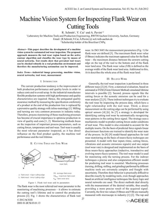 ACEEE Int. J. on Control System and Instrumentation, Vol. 03, No. 01, Feb 2012



  Machine Vision System for Inspecting Flank Wear on
                    Cutting Tools
                                                R. Schmitt1, Y. Cai1 and A. Pavim1,2
         1
             Laboratory for Machine Tools and Production Engineering, RWTH Aachen University, Aachen, Germany
                                    Email: {R.Schmitt, Y.Cai, A.Pavim}@ wzl.rwth-aachen.de
                                           2
                                             Scholarship holder of the Brazilian CNPq

Abstract—This paper describes the development of a machine            wear. In ISO 3685 the measurement parameters (Fig. 1) for
vision system for automated tool wear inspection. The proposed
                                                                      flank wear are defined [3]. The maximum flank wear value
approach measures the tool wear region based on the active
contour algorithm and classifies the wear type by means of
                                                                      (VBmax) indicates the maximum appeared value for the flank
neural networks. Test results show that prevalent tool wears          wear – the maximum distance between the unworn cutting
can be checked robustly in a real production environment and          edge on the top of the tool to the bottom end of the flank
therefore the manufacturing automation can be improved.               wear land area. The flank wear value (VB) is defined as the
                                                                      average width of the flank wear land area. Additional to this,
Index Terms—industrial image processing, machine vision,              AVB describes the whole area of the flank wear land.
neural networks, tool wear, measurement
                                                                                            III. RELATED WORK
                         I. INTRODUCTION
                                                                          Generally, the tool wear inspection is performed in three
    The current production tendency is the improvement of             different ways [2] [4]. First, a statistical evaluation, based on
both production performance and quality levels in order to            estimated or FEM (Finite Element Method) simulated lifetime
reduce costs and to avoid scrap. In the industrial manufacture        intervals is possible [2]. Second, process signals like the
flexible production systems with high performance and quality         cutting forces or the acoustic emission can be used for a
characteristics are required. Hence, the antiquated quality           wear analysis [2] [5]. These indirect techniques try to evaluate
assurance method by measuring the specification conformity            the tool wear by inspecting the process data, which have a
of a product at the end of the production line is replaced by         tight relationship with the tool wear. Third, a direct
a preventive quality strategy with inline-metrology [1]. Milling      measurement on the cutting edge can be performed by using
and turning are very common processes in industry today.              optical sensors [4] [6]. In [7] a strategy is developed for
Therefore, process monitoring of these machining processes            identifying cutting tool wear by automatically recognizing
has become of crucial importance to optimise production in            wear patterns in the cutting force signal. The strategy uses a
view of quality and costs [1, 2]. Monitoring methods focus            mechanistic model to predict cutting forces under conditions
on the inspection of important process parameters, such as            of tool wear. This model is also extended to account for the
cutting forces, temperature and tool wear. Tool wear is usually       multiple inserts. On the basis of predicted force signals linear
the most relevant parameter inspected, as it has direct               discriminant functions are trained to identify the wear state
influence on the final product quality, the machine tool              of the process. In [8] [9] model-based approaches for tool
performance and the tool lifetime.                                    wear monitoring on the basis of neuro-fuzzy techniques are
                                                                      presented. A model with four inputs (time, cutting forces,
               II. CUTTING TOOLS AND TOOL WEAR                        vibrations and acoustic emissions signals) and one output
                                                                      (tool wear rate) is designed and implemented on the basis of
                                                                      three neuro-fuzzy approaches (inductive, transductive and
                                                                      evolving neuro-fuzzy systems). The tool wear model is used
                                                                      for monitoring only the turning process. For the indirect
                                                                      techniques a precise and also computation-efficient model
                                                                      for predicting tool wear is essential. Machining processes
                                                                      (turning, drilling, milling, and grinding) performed by different
                                                                      machine tools are extremely complex and fraught with
                                                                      uncertainty. Therefore their behavior is practically difficult to
                                                                      describe exactly by modeling tools, even though approaches
                                                                      based on artificial intelligence techniques like fuzzy logic and
             Figure 1. Flank tool wear and its parameters             neural networks are used. The direct methods deal directly
The flank wear is the most referred tool wear parameter in the        with the measurement of the desired variable, thus usually
monitoring of machining processes – it allows to estimate             providing a more precise result of the acquired signal.
the cutting tool’s lifetime and to control the production             Currently, the first two values (VBmax and VB) are manually
process [2]. Fig. 1 shows the characteristics of flank tool           measured with microscope in industry [1] [2]. The top and
© 2012 ACEEE                                                   27
DOI: 01.IJCSI.03.01.13
 