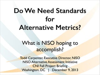 Do We Need Standards
for
Alternative Metrics?
What is NISO hoping to
accomplish?
Todd Carpenter, Executive Director, NISO	

NISO Alternative Assessment Initiative 	

CNI Fall Project Brieﬁng	

Washington, DC | December 9, 2013

 