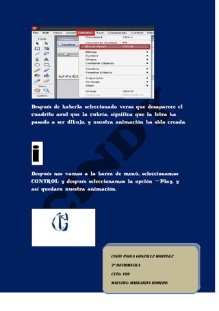 Después de haberla seleccionado veras que desaparece el
cuadrito azul que la cubría, significa que la letra ha
pasado a ser dibujo, y nuestra animación ha sido creada.




Después nos vamos a la barra de menú, seleccionamos
CONTROL y después seleccionamos la opción –Play, y
así quedara nuestra animación.




                            CINDY PAOLA GONZALEZ MARTINEZ

                            3º INFORMATICA

                            CETis 109

                            MAESTRA: MARGARITA ROMERO.
 