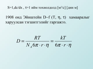 S=1,dc/dx , τ=1 ийм тохиолдолд [м2/с] [дин м]

1908 онд Эйнштейн D∼f (T, η, τ) хамааралыг
харуулсан тэгшитгэлийг гаргажээ.


              RT         kT
      D=              =
         N A 6π ⋅ r ⋅η 6π ⋅ r ⋅η
 