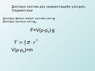 Дисперс систем дэх седментацийн ү зэгдэл .
     Седментаци
     
Дисперс фазын жижиг хэсгийн нягт -ρ
Дисперс орчины нягт -ρ 0


                  F=V(ρ-ρ0)⋅g

       V = π ⋅r
              4
              3
                      3


     V(ρ-ρ0)=m
 