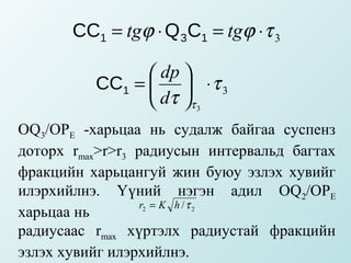 CC1 = tgϕ ⋅ Q 3C1 = tgϕ ⋅ τ 3

                 dp 
          CC1 =   ⋅ τ 3
                 dτ τ 3
OQ3/ОРЕ -харьцаа нь судалж байгаа суспенз
доторх rmax>r>r3 радиусын интервальд багтах
фракцийн харьцангуй жин буюу эзлэх хувийг
илэрхийлнэ. Үүний нэгэн адил OQ2/ОРЕ
                  r2 = K h / τ 2
харьцаа нь
радиусаас rmax хүртэлх радиустай фракцийн
эзлэх хувийг илэрхийлнэ.
 