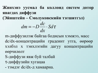 Жинхэнэ уусмал ба коллоид систем дотор
явагдах диффузи
(Эйнштейн – Смолуковскийн тэгшитгэл)
                dc
        dm = − D ⋅ Sdτ
                dx
 m-диффузилэж байгаа бодисын хэмжээ, масс
 dc/dx-концентрацийн градеинт утга, өөрөөр
 хэлбэл х тэнхлэгийн дагуу концентрацийн
 өөрчилөлт
 S-диффузи явж буй талбай
 τ-диффузийн хугацаа
 - тэмдэг dc/dx-д хамаарна.
 