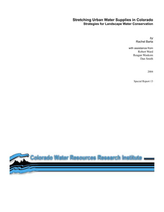 Stretching Urban Water Supplies in Colorado
     Strategies for Landscape Water Conservation



                                              by
                                     Rachel Barta

                                with assistance from
                                      Robert Ward
                                   Reagan Waskom
                                        Dan Smith



                                                2004


                                    Special Report 13
 