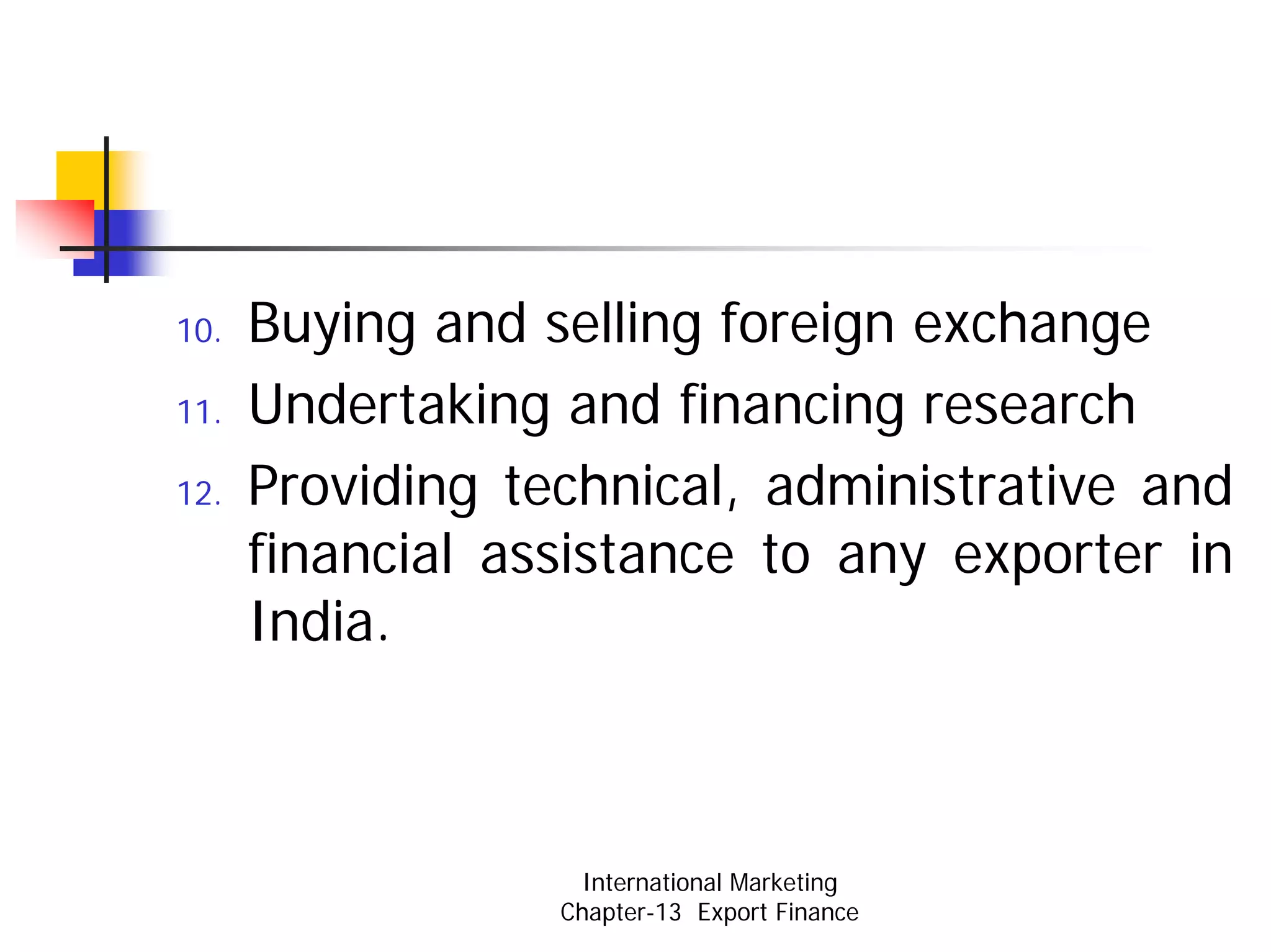 10.   Buying and selling foreign exchange
11.   Undertaking and financing research
12.   Providing technical, administrative and
      financial assistance to any exporter in
      India.



                    International Marketing
                  Chapter-13 Export Finance
 