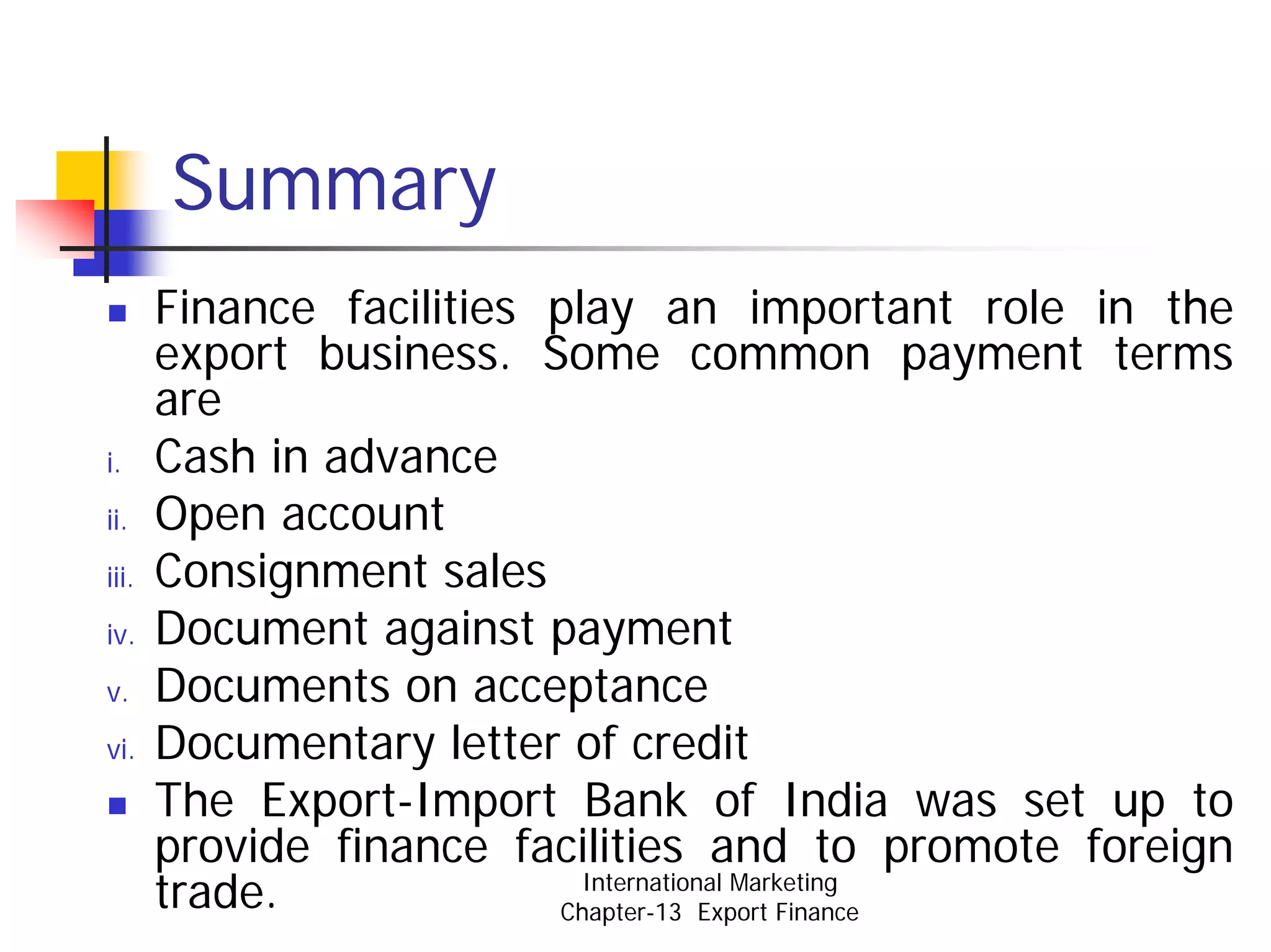 Summary
       Finance facilities play an important role in the
       export business. Some common payment terms
       are
i.     Cash in advance
ii.    Open account
iii.   Consignment sales
iv.    Document against payment
v.     Documents on acceptance
vi.    Documentary letter of credit
       The Export-Import Bank of India was set up to
       provide finance facilities and to promote foreign
       trade.               International Marketing
                          Chapter-13 Export Finance
 