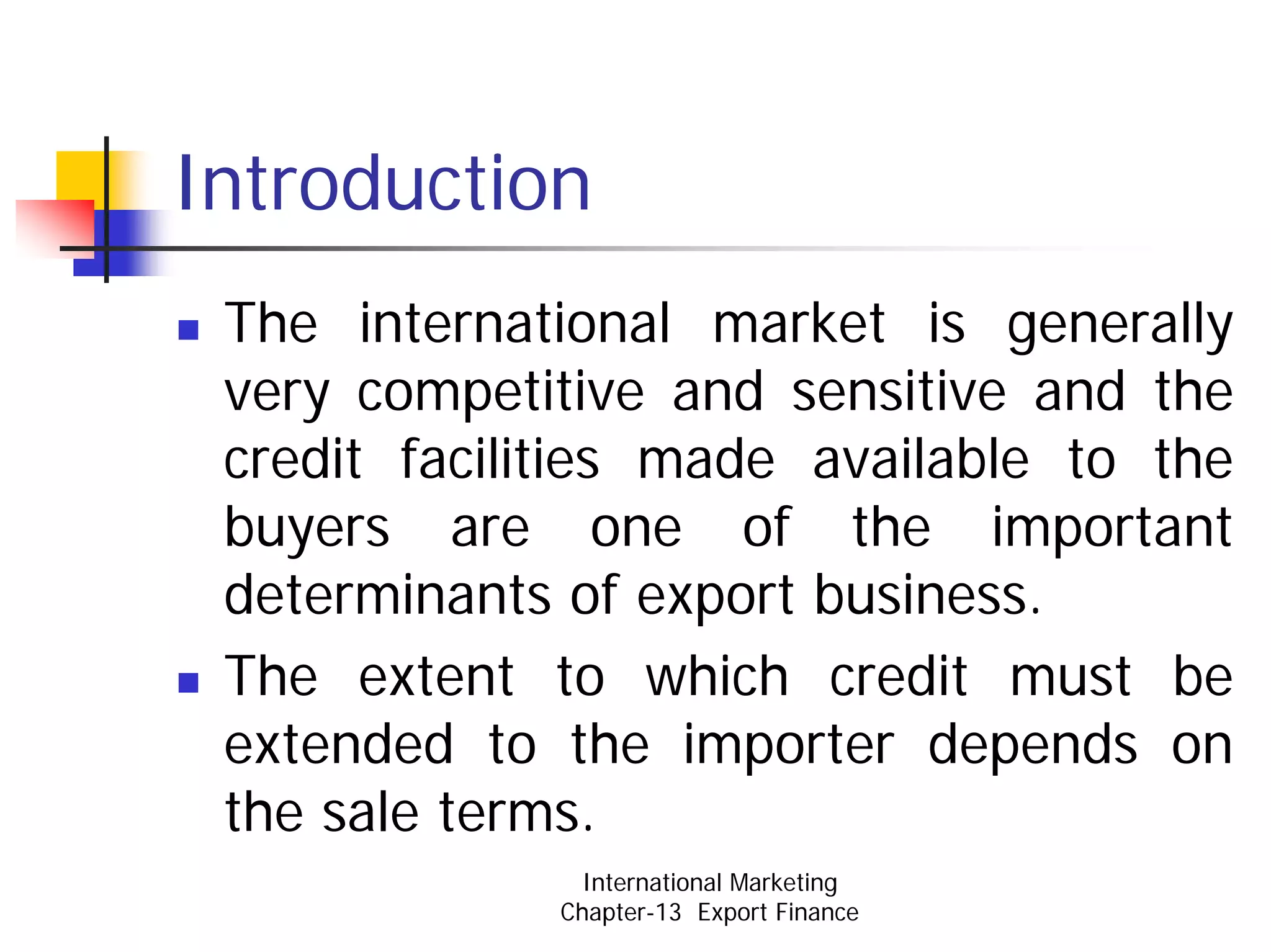 Introduction
 The international market is generally
 very competitive and sensitive and the
 credit facilities made available to the
 buyers are one of the important
 determinants of export business.
 The extent to which credit must be
 extended to the importer depends on
 the sale terms.
               International Marketing
             Chapter-13 Export Finance
 