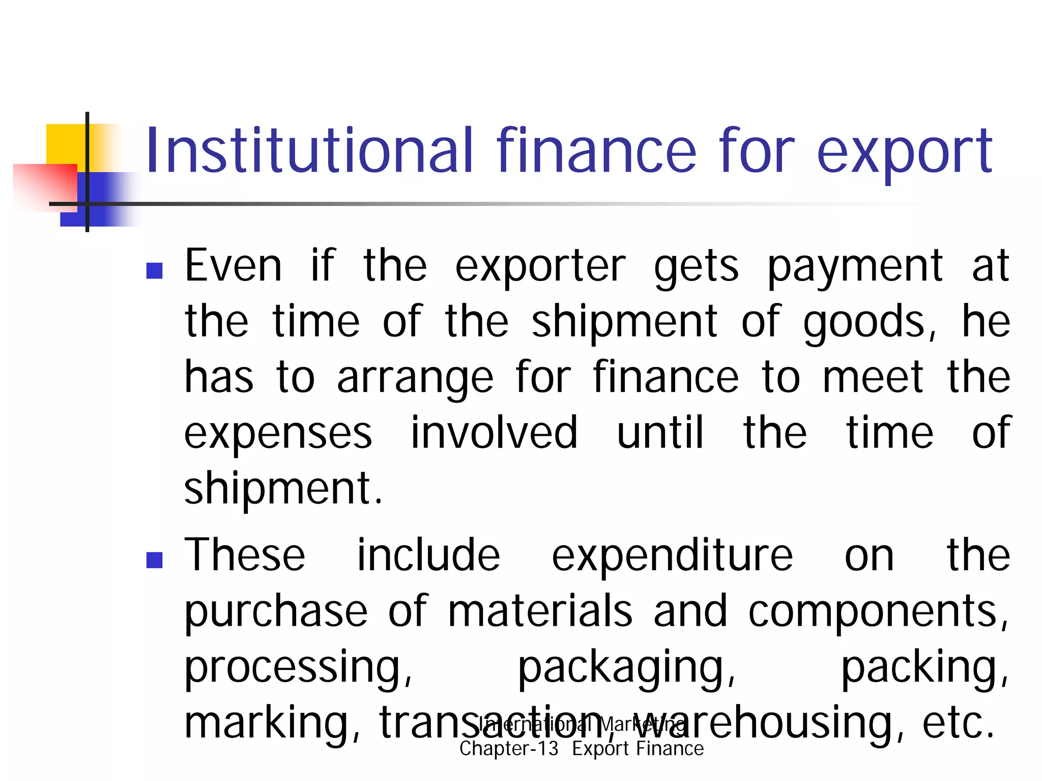 Institutional finance for export
 Even if the exporter gets payment at
 the time of the shipment of goods, he
 has to arrange for finance to meet the
 expenses involved until the time of
 shipment.
 These include expenditure on the
 purchase of materials and components,
 processing,        packaging,          packing,
 marking, transaction, warehousing, etc.
                International Marketing
              Chapter-13 Export Finance
 