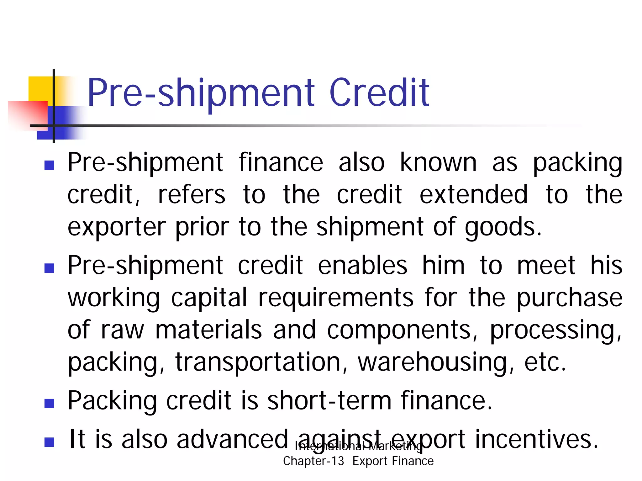 Pre-shipment Credit
Pre-shipment finance also known as packing
credit, refers to the credit extended to the
exporter prior to the shipment of goods.
Pre-shipment credit enables him to meet his
working capital requirements for the purchase
of raw materials and components, processing,
packing, transportation, warehousing, etc.
Packing credit is short-term finance.
It is also advanced International Marketing
                     against export incentives.
                  Chapter-13 Export Finance
 