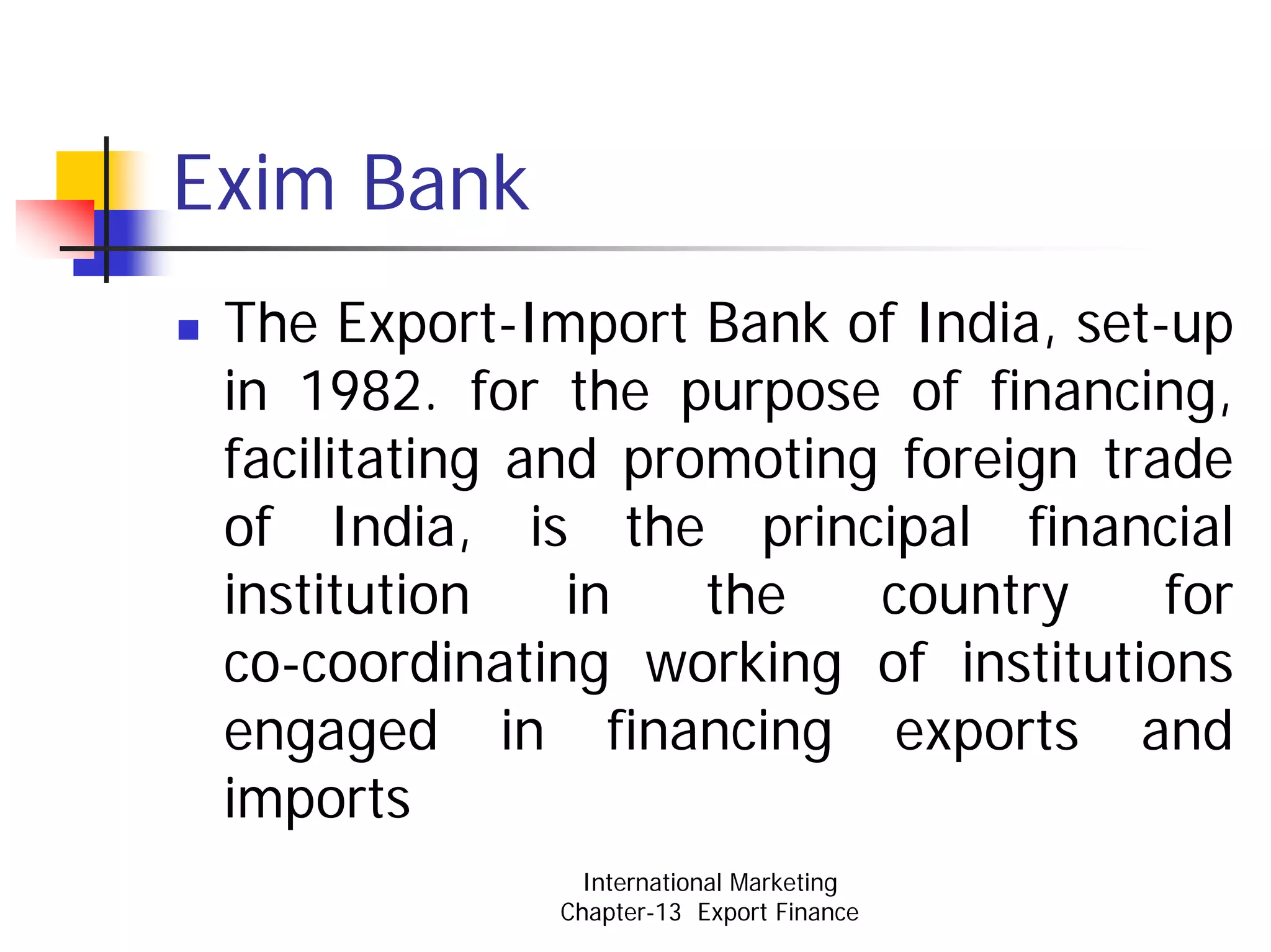 Exim Bank
 The Export-Import Bank of India, set-up
 in 1982. for the purpose of financing,
 facilitating and promoting foreign trade
 of India, is the principal financial
 institution    in   the   country     for
 co-coordinating working of institutions
 engaged in financing exports and
 imports
                International Marketing
              Chapter-13 Export Finance
 