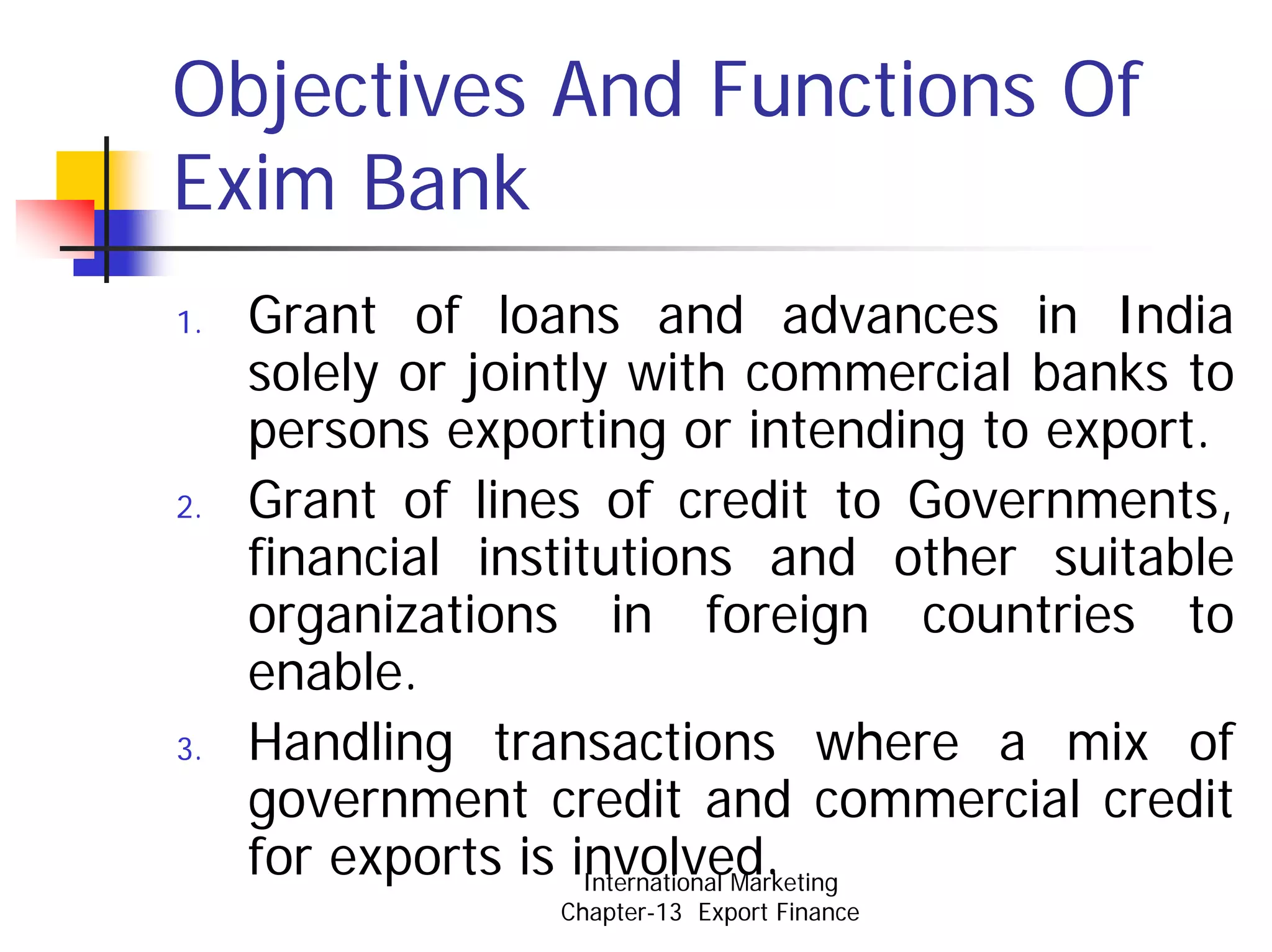 Objectives And Functions Of
Exim Bank
1.   Grant of loans and advances in India
     solely or jointly with commercial banks to
     persons exporting or intending to export.
2.   Grant of lines of credit to Governments,
     financial institutions and other suitable
     organizations in foreign countries to
     enable.
3.   Handling transactions where a mix of
     government credit and commercial credit
     for exports is involved.
                     International Marketing
                  Chapter-13 Export Finance
 