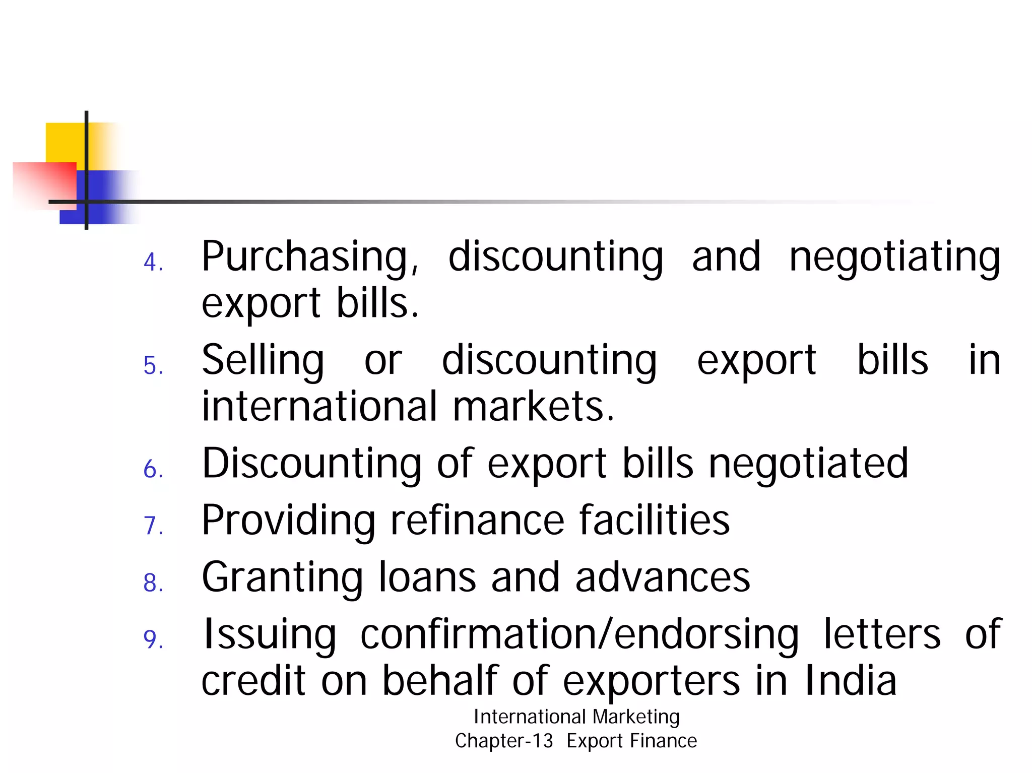 4.   Purchasing, discounting and negotiating
     export bills.
5.   Selling or discounting export bills in
     international markets.
6.   Discounting of export bills negotiated
7.   Providing refinance facilities
8.   Granting loans and advances
9.   Issuing confirmation/endorsing letters of
     credit on behalf of exporters in India
                    International Marketing
                  Chapter-13 Export Finance
 