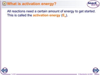 What is activation energy?
All reactions need a certain amount of energy to get started.
This is called the activation energy (Ea).




  1 of 35                                        © Boardworks Ltd 2007
 