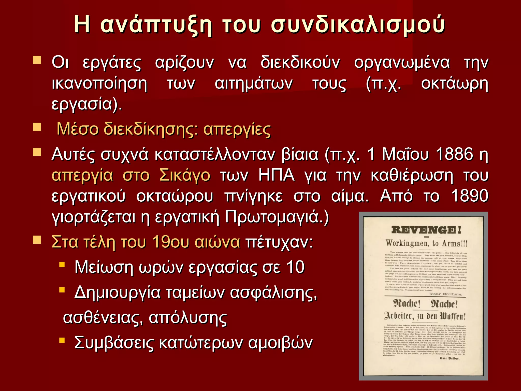 Η ανάπτυξη του συνδικαλισμού
   Οι εργάτες αρίζουν να διεκδικούν οργανωμένα την
    ικανοποίηση των αιτημάτων τους (π.χ. οκτάωρη
    εργασία).
    Μέσο διεκδίκησης: απεργίες
   Αυτές συχνά καταστέλλονταν βίαια (π.χ. 1 Μαΐου 1886 η
    απεργία στο Σικάγο των ΗΠΑ για την καθιέρωση του
    εργατικού οκταώρου πνίγηκε στο αίμα. Από το 1890
    γιορτάζεται η εργατική Πρωτομαγιά.)
   Στα τέλη του 19ου αιώνα πέτυχαν:
      Μείωση ωρών εργασίας σε 10
      Δημιουργία ταμείων ασφάλισης,
      ασθένειας, απόλυσης
      Συμβάσεις κατώτερων αμοιβών
 