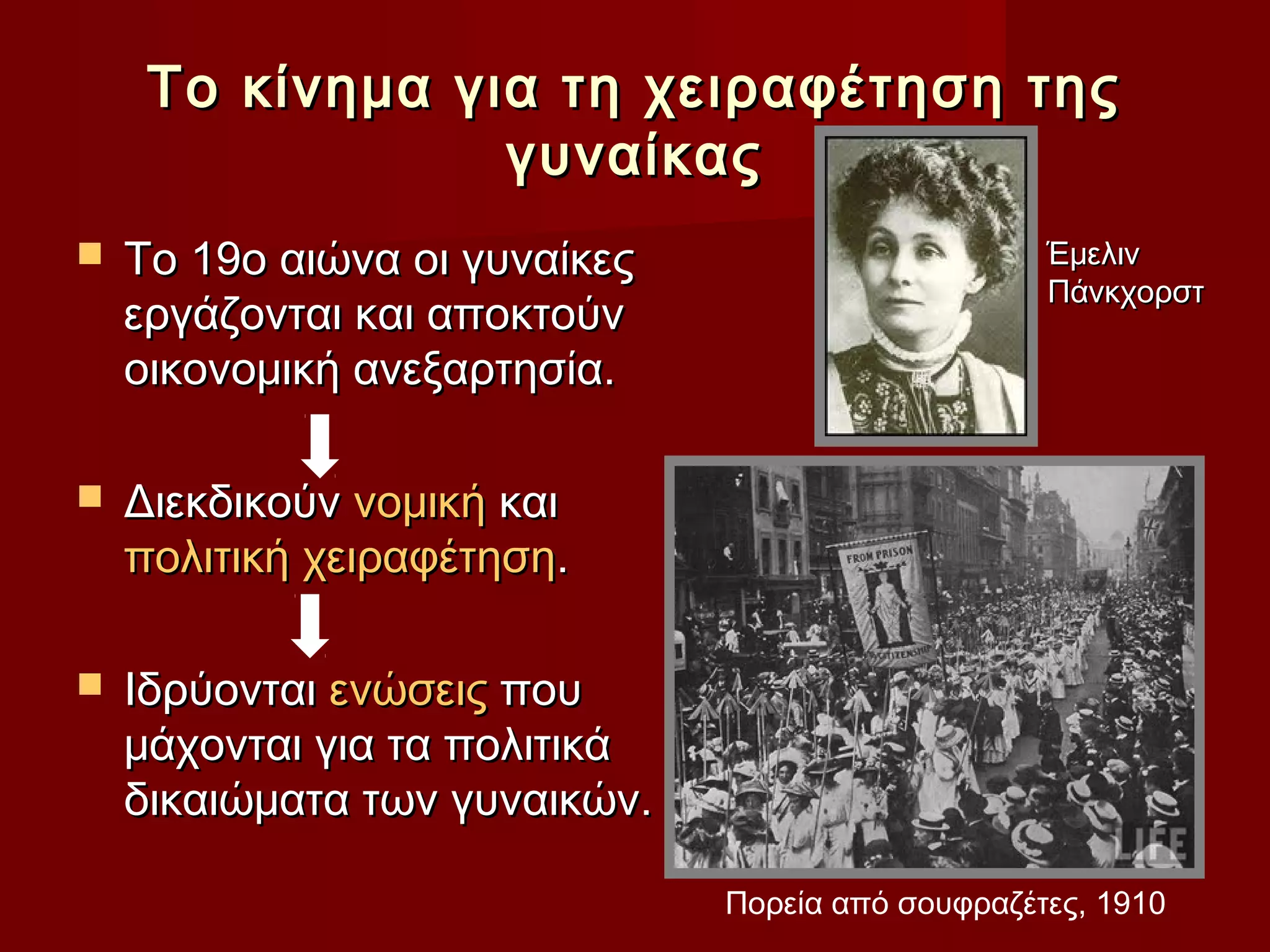 Το κίνημα για τη χειραφέτηση της
                 γυναίκας
   Το 19ο αιώνα οι γυναίκες                       Έμελιν
                                                   Πάνκχορστ
    εργάζονται και αποκτούν
    οικονομική ανεξαρτησία.

   Διεκδικούν νομική και
    πολιτική χειραφέτηση.

   Ιδρύονται ενώσεις που
    μάχονται για τα πολιτικά
    δικαιώματα των γυναικών.

                               Πορεία από σουφραζέτες, 1910
 