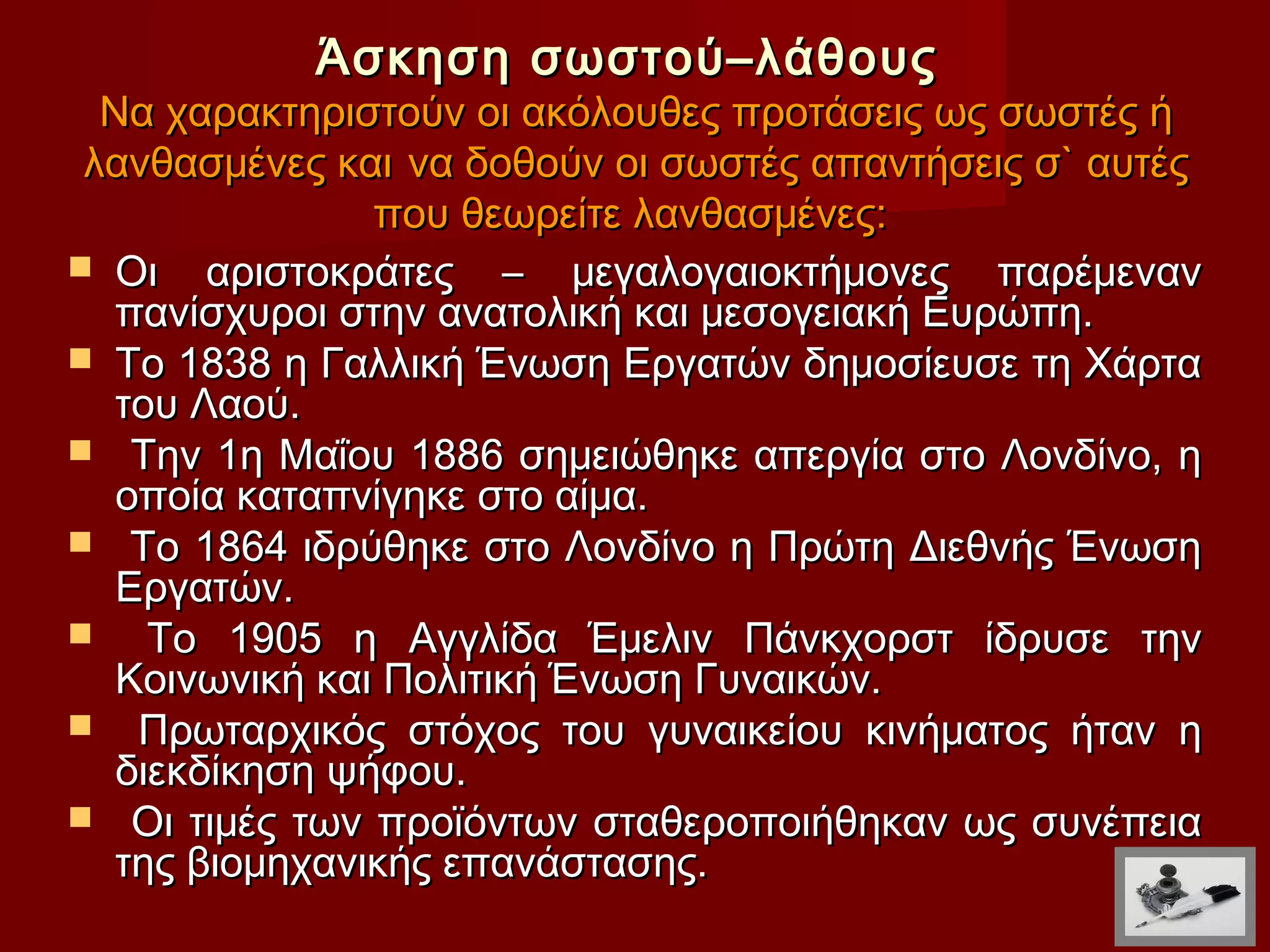 Άσκηση σωστού–λάθους
  Να χαρακτηριστούν οι ακόλουθες προτάσεις ως σωστές ή
 λανθασμένες και να δοθούν οι σωστές απαντήσεις σ` αυτές
                που θεωρείτε λανθασμένες:
 Οι αριστοκράτες – μεγαλογαιοκτήμονες παρέμεναν
   πανίσχυροι στην ανατολική και μεσογειακή Ευρώπη.
 Το 1838 η Γαλλική Ένωση Εργατών δημοσίευσε τη Χάρτα
   του Λαού.
 Την 1η Μαΐου 1886 σημειώθηκε απεργία στο Λονδίνο, η
   οποία καταπνίγηκε στο αίμα.
 Το 1864 ιδρύθηκε στο Λονδίνο η Πρώτη Διεθνής Ένωση
   Εργατών.
    Το 1905 η Αγγλίδα Έμελιν Πάνκχορστ ίδρυσε την
   Κοινωνική και Πολιτική Ένωση Γυναικών.
 Πρωταρχικός στόχος του γυναικείου κινήματος ήταν η
   διεκδίκηση ψήφου.
 Οι τιμές των προϊόντων σταθεροποιήθηκαν ως συνέπεια
   της βιομηχανικής επανάστασης.
 