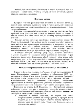 Бажано, щоб на запитання, які стосуються задачі, відповідала одна й та
ж людина — автор задачі. У такому випадку учасники отримують однакові
відповіді на однакові запитання.

                           Перевірка завдань
    Програми-розв’язки рекомендується перевіряти на множині тестів. До
кожної задачі необхідно підготувати набір тестових даних, які б дозволяли
розрізнити правильні та неправильні розв’язки, а серед правильних — більш
та менш ефективні.
    Програму учасника необхідно запустити на кожному тесті окремо. Якщо
програма видає результат, що задовольняє вимогам задачі та працює не
більше, ніж час, виділений на цей тест, то учаснику нараховуються бали за
цей тест.
     Кількість тестів в наборі для однієї задачі не повинна бути меншою 10.
Серед тестів повинні бути: декілька тестів невеликого розміру, виконання
яких свідчить про правильність запропонованого алгоритму; тести, що
перевіряють коректність роботи програми у спеціальних випадках
(вироджені випадки, відсутність розв’язку); тести великого розміру,
виконання яких свідчить про ефективність запропонованого алгоритму.
     Необхідно звернути особливу увагу щодо суворого дотримання
форматів введення та виведення даних учасниками олімпіади. У разі
порушення таких вимог (наприклад, зайвий пропуск у кінці рядка, зайве
переведення рядку в кінці вихідного файлу, неправильна назва вхідного або
вихідного файлу і таке інше), до учасників застосовуються санкції як то
відсотки штрафних балів або не зарахування тесту чи задачі взагалі.

         Особливості проведення ІІІ етапу олімпіади 2012/2013 н.р.

    Структура (зокрема, кількість обов’язкових турів), дати проведення ІІІ
етапу Всеукраїнської учнівської олімпіади з інформатики 2013 року
визначається Міністерством освіти і науки, молоді та спорту Автономної
Республіки Крим, управліннями освіти і науки обласних, Київської та
Севастопольської міських державних адміністрацій, відповідними
оргкомітетами ІІІ етапу Всеукраїнської учнівської олімпіади з інформатики
та предметно-методичними комісіями, сформованими цими оргкомітетами.
    Відповідно до пункту 2.4.5 Положення про Всеукраїнські учнівські
олімпіади, турніри, конкурси з навчальних предметів, конкурси-захисти
науково-дослідницьких робіт та конкурси фахової майстерності пропонуємо
два варіанти проведення III етапу олімпіади :
     1. Синхронно з іншими областями, що обрали цей спосіб,
        використовувати центральний сервер прийому і перевірки робіт.
        Завдання для цього варіанту будуть надіслані до місць проведення за
        декілька годин до початку туру. Також вони будуть доступні на
        центральному сервері.
 