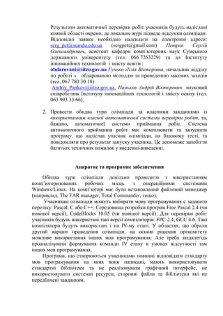 Результати автоматичної перевірки робіт учасників будуть надіслані
        кожній області окремо, де локальне журі підведе підсумки олімпіади.
        Відповідні заявки необхідно надсилати на електронні адреси:
        serg_pet@sumdu.edu.ua     (sergpet@gmail.com)     Петров     Сергій
        Олександрович, асистент кафедри комп’ютерних наук Сумського
        державного університету (тел. 066 7263229) та до Інституту
        інноваційних технологій і змісту освіти :
        obdarovani@iitzo.gov.ua Гунько Лілія Вікторівна, начальник відділу
        по роботі з обдарованою молоддю та проведенню масових заходів
        (тел. 067 780 30 18)
         Andriy_Pankov@iitzo.gov.ua, Паньков Андрій Вікторович науковий
        співробітник Інституту інноваційних технологій і змісту освіту (тел.
        063 993 33 66).

    2. Провести обидва тури олімпіади за власними завданнями із
       використанням власної автоматичної системи перевірки робіт, та,
       бажано, автоматичної системи приймання робіт. Система
       автоматичного приймання робіт має компілювати та запускати
       програму, що надіслав учасник олімпіади, на базовому тесті, та
       повідомляти про результат запуску учасника. Це допоможе запобігти
       багатьох технічних помилок у введенні-виведенні.


                  Апаратне та програмне забезпечення
    Обидва тури олімпіади доцільно проводити з використанням
комп’ютеризованих       робочих    місць    з   операційними      системами
Windows/Linux. На комп’ютері має бути встановлений файловий менеджер
(наприклад, The FAR manager, Total Commander, тощо).
     Учасникам олімпіади можуть вибирати мову програмування с заданого
переліку: Pascal, C або C++. Середовища розробки програм Free Pascal 2.4 (чи
новішої версії), CodeBlocks 10.05 (чи новішої версії). Для перевірки робіт
учасників будуть використані такі версії компіляторів: FPC 2.4, GCC 4.6. Такі
компілятори будуть використані і на IV-му етапі. У областях, що обрали
другий варіант проведення олімпіади, на основі рішення оргкомітету
можливе використання інших мов програмування. Але треба заздалегідь
проаналізувати формування команди IV етапу в умовах відсутності там
інших мов програмування.
    Програми, що створюються учасниками повинні відповідати стандарту
мов програмування на яких вони написані, мають використовувати
стандартні бібліотеки та не реалізовувати графічний інтерфейс, не
використовувати системні ресурси, сторонні файли та бібліотеки які не
передбачені завданням.
 