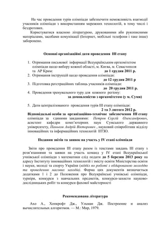 На час проведення турів олімпіади забезпечити неможливість взаємодії
учасників олімпіади з використанням мережних технологій, в тому числі і
бездротових.
    Користуватися власною літературою, друкованими або рукописними
матеріалами, засобами комунікації (Інтернет, мобільні телефони і таке інше)
заборонено.


            Основні організаційні дати проведення III етапу

  1. Отримання письмової інформації Всеукраїнським оргкомітетом
     олімпіади щодо вибору кожної області, м. Києва, м. Севастополя
     та АР Крим:                                до 1 грудня 2011 р.
  2. Отримання інструкцій щодо проведення олімпіади:
                                               до 12 грудня 2011 р
  3. Підготовка реєстраційних таблиць учасників олімпіади:
                                               до 20 грудня 2011 р.
  4. Проведення тренувального туру для кожного регіону:
                          за домовленістю з оргкомітетом (у м. Суми)

  5. Дати централізованого проведення турів ІІІ етапу олімпіади:
                                              2 та 3 лютого 2012 р.
  Відповідальні особи за організаційно-технічне забезпечення ІІІ етапу
  олімпіади за єдиними завданнями: Петров Сергій Олександрович,
  асистент кафедри комп’ютерних наук Сумського державного
  університету, Паньков Андрій Вікторович , науковий співробітник відділу
  інноваційних та інформаційних технологій ІІТЗО.

         Подання звітів та заявок на участь у IV етапі олімпіади

    Звіти про проведення ІІІ етапу разом із текстами завдань ІІІ етапу з
розв’язаннями та заявки на участь команд у ІV етапі Всеукраїнської
учнівської олімпіади з математики слід подати до 5 березня 2013 року на
адресу Інституту інноваційних технологій і змісту освіти Міністерства освіти
і науки, молоді та спорту України (відділ по роботі з обдарованою молоддю
та проведенню масових заходів). Форма цих документів визначається
додатками 1 і 2 до Положення про Всеукраїнські учнівські олімпіади,
турніри, конкурси з навчальних предметів, конкурси-захисти науково-
дослідницьких робіт та конкурси фахової майстерності


                        Рекомендована література
    Ахо А., Хопкрофт Дж., Ульман Дж.               Построение    и   анализ
вычислительных алгоритмов. — M.: Мир, 1979.
 
