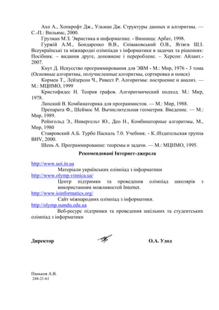 Ахо А., Хопкрофт Дж., Ульман Дж. Структуры данных и алгоритмы. —
С.-П.: Вильямс, 2000.
    Грузман М.З. Эвристика в информатике. - Винница: Арбат, 1998.
    Гуржій А.М., Бондаренко В.В., Співаковський О.В., Ягіяєв Ш.І.
Всеукраїнські та міжнародні олімпіади з інформатики в задачах та рішеннях:
Посібник. – видання друге, доповнене і перероблене. – Херсон: Айлант.-
2007.
    Кнут Д. Искусство программирования для ЭВМ - М.: Мир, 1976 - 3 тома
(Основные алгоритмы, получисленные алгоритмы, сортировка и поиск)
    Кормен Т., Лейзерсон Ч., Ривест Р. Алгоритмы: построение и анализ. —
М.: МЦНМО, 1999
    Кристофидес Н. Теория графов. Алгоритмический подход. М.: Мир,
1978.
    Липский В. Комбинаторика для программистов. — М.: Мир, 1988.
    Препарата Ф., Шеймос М. Вычислительная геометрия. Введение. — М.:
Мир, 1989.
    Рейнгольд Э., Нивергельт Ю., Део Н., Комбинаторные алгоритмы, М.,
Мир, 1980
    Ставровский А.Б. Турбо Паскаль 7.0. Учебник. - К.:Издательская группа
BHV, 2000.
    Шень А. Программирование: теоремы и задачи. — М.: МЦНМО, 1995.
                    Рекомендовані Інтернет-джерела
http://www.uoi.in.ua
             Матеріали українських олімпіад з інформатики
http://www.olymp.vinnica.ua/
             Центр підтримки та проведення олімпіад школярів з
             використанням можливостей Internet.
http://www.ioinformatics.org/
             Сайт міжнародних олімпіад з інформатики.
http://olymp.sumdu.edu.ua
            Веб-ресурс підтримки та проведення шкільних та студентських
олімпіад з інформатики



Директор                                          О.А. Удод




Паньков А.В.
248-21-61
 