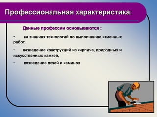 Профессиональная характеристика:

      Данные профессии основываются :
  •    на знаниях технологий по выполнению каменных
  работ,
  •   возведение конструкций из кирпича, природных и
  искусственных камней,
  •   возведение печей и каминов
 