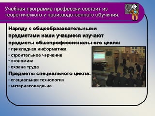 Учебная программа профессии состоит из
теоретического и производственного обучения.

 Наряду с общеобразовательными
 предметами наши учащиеся изучают
 предметы общепрофессионального цикла:
 • прикладная информатика
 • строительное черчение
 • экономика
 • охрана труда
 Предметы специального цикла:
 • специальная технология
 • материаловедение
 