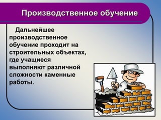 Производственное обучение

  Дальнейшее
производственное
обучение проходит на
строительных объектах,
где учащиеся
выполняют различной
сложности каменные
работы.
 