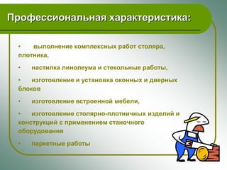 Профессиональная характеристика:

 •   выполнение комплексных работ столяра,
 плотника,
 •   настилка линолеума и стекольные работы,
 •   изготовление и установка оконных и дверных
 блоков
 •   изготовление встроенной мебели,
 •   изготовление столярно-плотничных изделий и
 конструкций с применением станочного
 оборудования
 •   паркетные работы
 