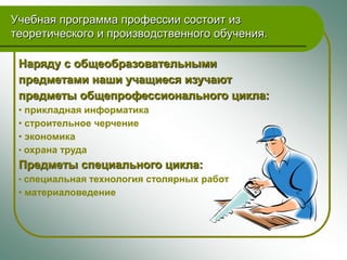 Учебная программа профессии состоит из
теоретического и производственного обучения.

 Наряду с общеобразовательными
 предметами наши учащиеся изучают
 предметы общепрофессионального цикла:
 • прикладная информатика
 • строительное черчение
 • экономика
 • охрана труда
 Предметы специального цикла:
 • специальная технология столярных работ
 • материаловедение
 