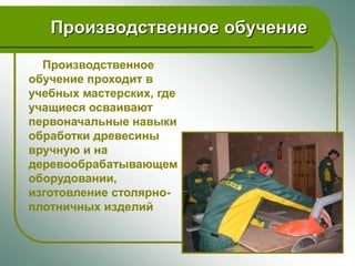 Производственное обучение

  Производственное
обучение проходит в
учебных мастерских, где
учащиеся осваивают
первоначальные навыки
обработки древесины
вручную и на
деревообрабатывающем
оборудовании,
изготовление столярно-
плотничных изделий
 