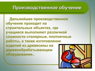 Производственное обучение

  Дальнейшее производственное
обучение проходит на
строительных объектах, где
учащиеся выполняют различной
сложности столярные, плотничные
работы, а также изготовление
изделий из древесины на
деревообрабатывающем
оборудовании..
 