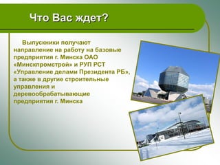 Что Вас ждет?

   Выпускники получают
направление на работу на базовые
предприятия г. Минска ОАО
«Минскпромстрой» и РУП РСТ
«Управление делами Президента РБ»,
а также в другие строительные
управления и
деревообрабатывающие
предприятия г. Минска
 