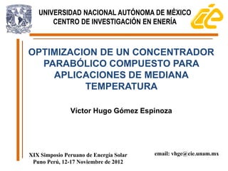 UNIVERSIDAD NACIONAL AUTÓNOMA DE MÉXICO
       CENTRO DE INVESTIGACIÓN EN ENERÍA



OPTIMIZACION DE UN CONCENTRADOR
  PARABÓLICO COMPUESTO PARA
    APLICACIONES DE MEDIANA
          TEMPERATURA

               Víctor Hugo Gómez Espinoza




XIX Simposio Peruano de Energía Solar   email: vhge@cie.unam.mx
 Puno Perú, 12-17 Noviembre de 2012
 