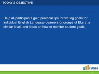 TODAY’S OBJECTIVE

Help all participants gain practical tips for writing goals for
individual English Language Learners or groups of ELs at a
similar level, and ideas on how to monitor student goals.

6

 