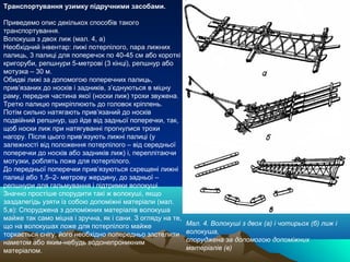 Транспортування узимку підручними засобами.

Приведемо опис декількох способів такого
транспортування.
Волокуша з двох лиж (мал. 4, а)
Необхідний інвентар: лижі потерпілого, пара лижних
палиць, 3 палиці для поперечок по 40-45 см або короткі
кригоруби, репшнури 5-метрові (3 кінці), репшнур або
мотузка – 30 м.
Обидві лижі за допомогою поперечних палиць,
прив’язаних до носків і задників, з’єднуються в міцну
раму, передня частина якої (носки лиж) трохи звужена.
Третю палицю прикріплюють до головок кріплень.
Потім сильно натягають прив’язаний до носків
подвійний репшнур, що йде від задньої поперечки, так,
щоб носки лиж при натягуванні прогнулися трохи
нагору. Після цього прив’язують лижні палиці (у
залежності від положення потерпілого – від середньої
поперечки до носків або задників лиж) і, переплітаючи
мотузки, роблять ложе для потерпілого.
До передньої поперечки прив’язуються схрещені лижні
палиці або 1,5–2- метрову жердину, до задньої –
репшнури для гальмування і підтримки волокуші.
Значно простіше спорудити такі ж волокуші, якщо
заздалегідь узяти із собою допоміжні матеріали (мал.
5,в): Споруджена з допоміжних матеріалів волокуша
майже так само міцна і зручна, як і сани. З огляду на те,
що на волокушах ложе для потерпілого майже                  Мал. 4. Волокуші з двох (а) і чотирьох (б) лиж і
торкається снігу, його необхідно попередньо застелити       волокуша,
наметом або яким-небудь водонепроникним                     споруджена за допомогою допоміжних
матеріалом.                                                 матеріалів (в)
 