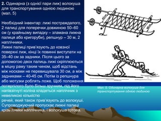 2. Одинарна (з однієї пари лиж) волокуша
для транспортування однією людиною
(мал. 5)

Необхідний інвентар: лижі постраждалого,
2 палиці для поперечки довжиною 50–60
см (у крайньому випадку – зламана лижна
палиця або кригоруби), репшнур – 30 м, 2
наплічники.
Лижні палиці прив’язують до ковзної
поверхні лиж, кінці їх повинні виступати на
35–40 см за задники. Після цього за
допомогою двох палиць лижі скріплюються
в міцну раму таким чином, щоб відстань
між носками не перевищувала 30 см, а між
задниками – 40-45 см. Потім із репшнура
або мотузки роблять ложе. Щоб положення
потерпілого було більш зручним, під його      Мал. 5. Одинарна волокуша для
напівзігнуті коліна кладеться наплічник з     транспортування однією людиною
невеликою кількістю
речей, який також прив’язують до волокуші.
Супроводжуючий пропускає лижні палиці
крізь лямки наплічника, і волокуша готова.
 