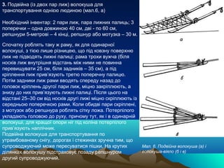 3. Подвійна (із двох пар лиж) волокуша для
транспортування однією людиною (мал.6, а)

Необхідний інвентар: 2 пари лиж, пара лижних палиць; 3
поперечки – одна довжиною 40 см, дві - по 60 см,
репшнури 5-метрові – 4 кінці, репшнур або мотузка – 30 м.

Спочатку роблять таку ж раму, як для одинарної
волокуші, з тією лише різницею, що під ковзну поверхню
лиж не підводять лижні палиці; рама трохи вужча (біля
носків лиж внутрішня відстань між ними не повинна
перевищувати 25 см, біля задників – 35 см), а під
кріплення лиж прив’язують третю поперечну палицю.
Потім задники лиж рами вводять спереду назад до
головок кріплень другої пари лиж, міцно закріплюють, а
знизу до них прив’язують лижні палиці. Після цього на
відстані 25–30 см від носків другі лижі міцно скріплюють із
середньою поперечкою рами. Коли обидві пари скріплені,
з мотузок або репшнура роблять сітку ложа. Потерпілого
укладають головою до руху, причому тут, як і в одинарній
волокуші, для кращої опори ніг під коліна потерпілого
прив’язують наплічник.
Подвійна волокуша для транспортування по
утрамбованому снігу, дорогах і стежинах зручна тим, що
супроводжуючий може пересуватися пішки. На крутих             Мал. 6. Подвійна волокуша (а) і
ділянках волокушу підстраховує позаду репшнуром               волокуша-віяло (б і в)
другий супроводжуючий.
 