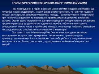 ТРАНСПОРТУВАННЯ ПОТЕРПІЛИХ ПІДРУЧНИМИ ЗАСОБАМИ

         При перебуванні в горах з кожним може статися нещасний випадок, що
потребує надання допомоги. Інколи буває достатньо знань та навичок надання
першої долікарської допомоги учасникам походу. Транспортування потерпілого
при незначних відстанях та нескладних травмах можна здійснити власними
силами. Однак варто підкреслити, що транспортувати потерпілого по складному
гірському рельєфу за допомогою підручних засобів, тобто альпіністського
спорядження можна лише в крайньому випадку, тому що це набагато складніше,
ніж за допомогою спеціального рятувального інвентарю.
         При занятті альпінізмом потрібне бездоганне володіння технікою
застосування мотузки для страхування і пересування, причому під час
транспортування потерпілих всі прийоми і способи роботи з мотузкою повинні
виконуватися особливо оперативно, з урахуванням найменшої витрати сил і
енергії.
 