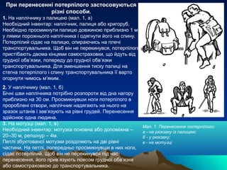 При перенесенні потерпілого застосовуються
               різні способи.
1. На наплічнику з палицею (мал. 1, а)
Необхідний інвентар: наплічник, палиця або кригоруб.
Необхідно просмикнути палицю довжиною приблизно 1 м
у лямки порожнього наплічника і одягнути його на спину.
Потерпілий сідає на палицю, опираючись на плечі
транспортувальника. Щоб він не перекинувся, потерпілого
пристібають двома кінцями самостраховки, що йдуть від
грудної обв’язки, попереду до грудної обв’язки
транспортувальника. Для зменшення тиску палиці на
стегна потерпілого і спину транспортувальника її варто
огорнути чимось м’яким.
2. У наплічнику (мал. 1, б)
Бічні шви наплічника потрібно розпороти від дна нагору
приблизно на 30 см. Просмикнувши ноги потерпілого в
пророблені отвори, наплічник надягають на нього на
зразок штанів і зав’язують на рівні грудей. Перенесення
здійснює одна людина.
3. На мотузці (мал. 1, в)
                                                          Мал. 1. Перенесення потерпілого:
Необхідний інвентар: мотузка основна або допоміжна –      а - на рюкзаку із палицею;
20–30 м, репшнур – 4м.                                    б - у рюкзаку;
Петлі збухтованої мотузки розділяють на дві рівні         в - на мотузці
частини. На петлі, попередньо просмикнувши в них ноги,
сідає потерпілий. Щоб він не перекинувся під час
перенесення, його прив’язують поясом грудної обв’язки
або самостраховкою до транспортувальника.
 