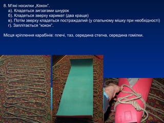 8. М’які носилки „Кокон”.
   а). Кладеться зигзагами шнурок
   б). Кладеться зверху каримат (два краще)
   в). Потім зверху кладеться постраждалий (у спальному мішку при необхідності)
   г). Заплітається “кокон”.

Місця кріплення карабінів: плечі, таз, середина стегна, середина гомілки.
 
