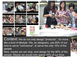 Context: We do not only design "products" , it's more
like a kind of lifestyle. We, as designers, use 90% of our
time to serve "commerce", to serve the only 10% of the
people.
Now, maybe we can stop, and design for the 90% of the
people. Maybe we would only spend 10% of our time.
 