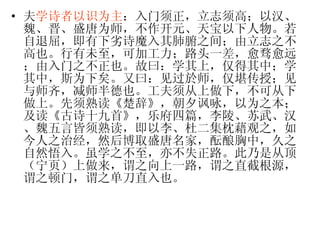 夫 学诗者以识为主 ：入门须正，立志须高；以汉、魏、晋、盛唐为师，不作开元、天宝以下人物。若自退屈，即有下劣诗魔入其肺腑之间；由立志之不高也。行有未至，可加工力；路头一差，愈骛愈远；由入门之不正也。故曰：学其上，仅得其中；学其中，斯为下矣。又曰：见过於师，仅堪传授；见与师齐，减师半德也。工夫须从上做下，不可从下做上。先须熟读《楚辞》，朝夕讽咏，以为之本；及读《古诗十九首》，乐府四篇，李陵、苏武、汉、魏五言皆须熟读，即以李、杜二集枕藉观之，如今人之治经，然后博取盛唐名家，酝酿胸中，久之自然悟入。虽学之不至，亦不失正路。此乃是从顶（宁页）上做来，谓之向上一路，谓之直截根源，谓之顿门，谓之单刀直入也。 